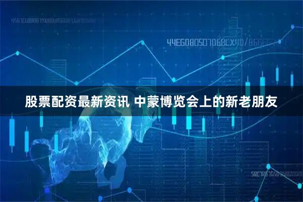 股票配资最新资讯 中蒙博览会上的新老朋友