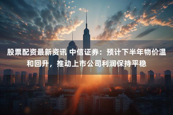 股票配资最新资讯 中信证券：预计下半年物价温和回升，推动上市公司利润保持平稳