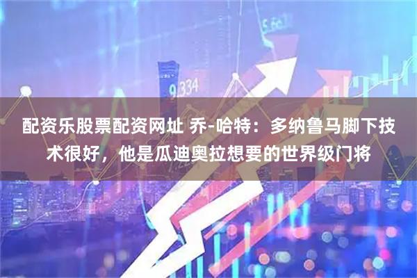 配资乐股票配资网址 乔-哈特：多纳鲁马脚下技术很好，他是瓜迪奥拉想要的世界级门将