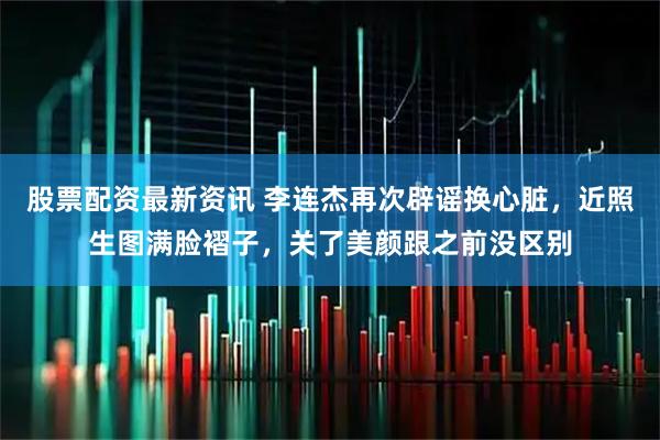 股票配资最新资讯 李连杰再次辟谣换心脏，近照生图满脸褶子，关了美颜跟之前没区别