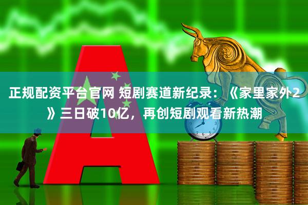 正规配资平台官网 短剧赛道新纪录：《家里家外2》三日破10亿，再创短剧观看新热潮