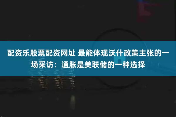 配资乐股票配资网址 最能体现沃什政策主张的一场采访：通胀是美联储的一种选择