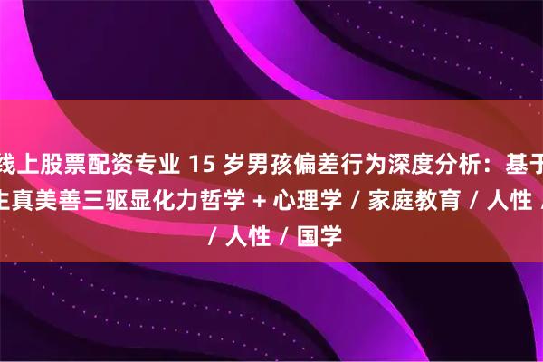线上股票配资专业 15 岁男孩偏差行为深度分析：基于刘小生真美善三驱显化力哲学 + 心理学 / 家庭教育 / 人性 / 国学
