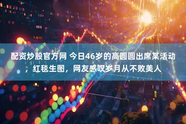 配资炒股官方网 今日46岁的高圆圆出席某活动，红毯生图，网友感叹岁月从不败美人