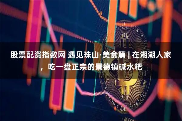 股票配资指数网 遇见珠山·美食篇 | 在湘湖人家,吃一盘正宗的景德镇碱水粑