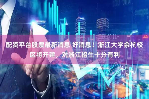 配资平台股票最新消息 好消息！浙江大学余杭校区将开建，对浙江招生十分有利