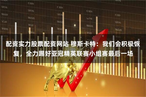 配资实力股票配资网站 穆斯卡特：我们会积极恢复，全力踢好亚冠精英联赛小组赛最后一场