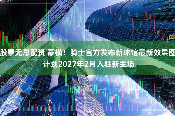 股票无息配资 豪横！骑士官方发布新球馆最新效果图 计划2027年2月入驻新主场