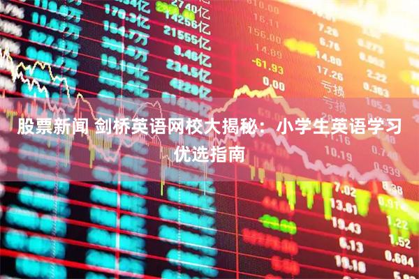 股票新闻 剑桥英语网校大揭秘：小学生英语学习优选指南