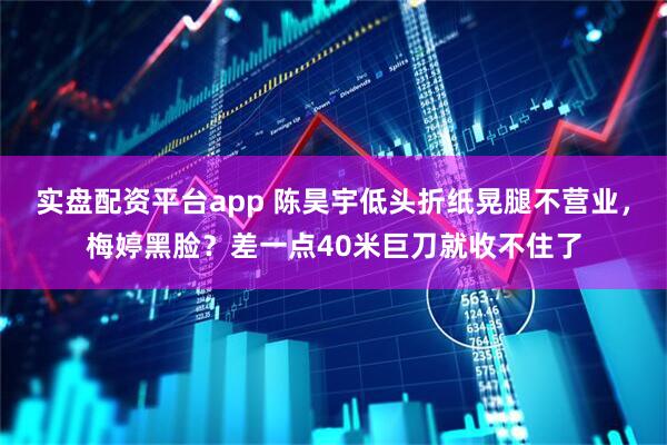 实盘配资平台app 陈昊宇低头折纸晃腿不营业,梅婷黑脸?差一点40米巨刀就收不住了