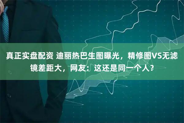 真正实盘配资 迪丽热巴生图曝光，精修图VS无滤镜差距大，网友：这还是同一个人？