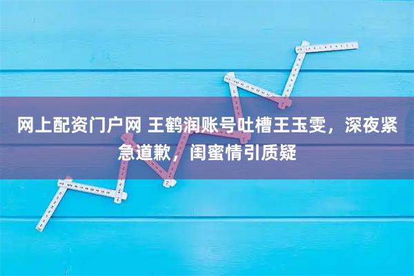 网上配资门户网 王鹤润账号吐槽王玉雯,深夜紧急道歉,闺蜜情引质疑