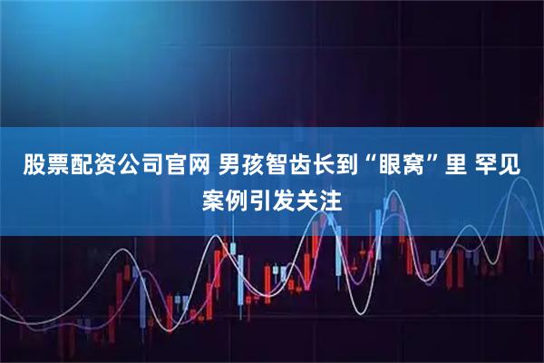 股票配资公司官网 男孩智齿长到“眼窝”里 罕见案例引发关注