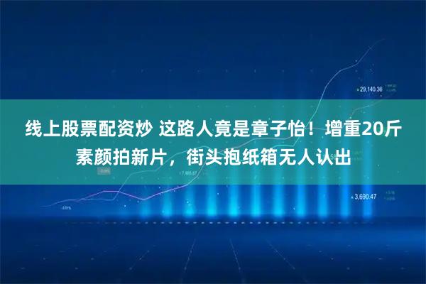 线上股票配资炒 这路人竟是章子怡!增重20斤素颜拍新片,街头抱纸箱无人认出