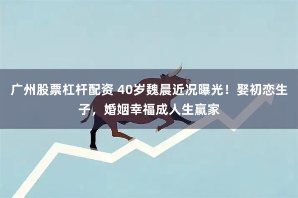 广州股票杠杆配资 40岁魏晨近况曝光！娶初恋生子，婚姻幸福成人生赢家