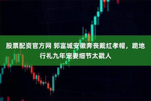 股票配资官方网 郭富城安徽奔丧戴红孝帽，跪地行礼九年宠妻细节太戳人