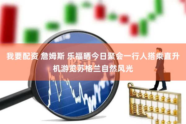 我要配资 詹姆斯 乐福晒今日聚会一行人搭乘直升机游览苏格兰自然风光