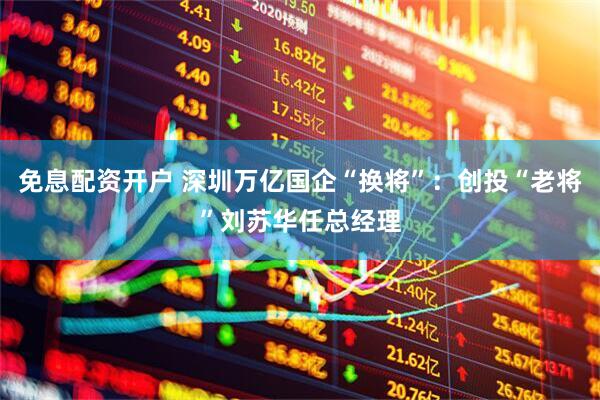 免息配资开户 深圳万亿国企“换将”:创投“老将”刘苏华任总经理