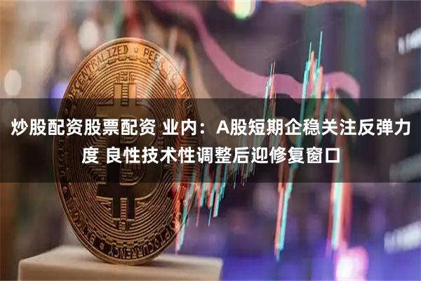 炒股配资股票配资 业内：A股短期企稳关注反弹力度 良性技术性调整后迎修复窗口