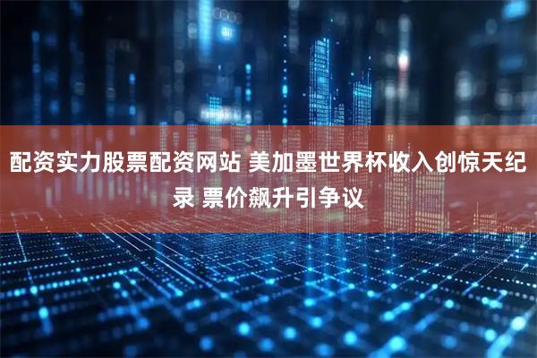 配资实力股票配资网站 美加墨世界杯收入创惊天纪录 票价飙升引争议