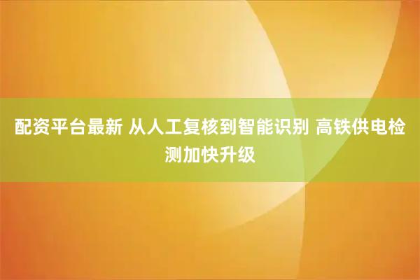 配资平台最新 从人工复核到智能识别 高铁供电检测加快升级