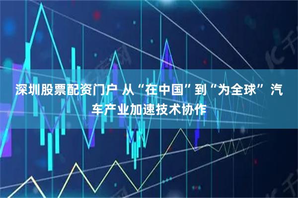 深圳股票配资门户 从“在中国”到“为全球” 汽车产业加速技术协作