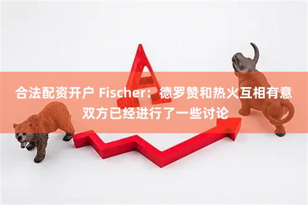 合法配资开户 Fischer：德罗赞和热火互相有意 双方已经进行了一些讨论