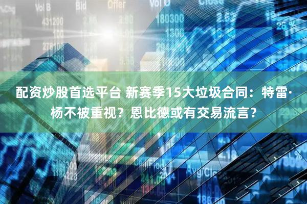 配资炒股首选平台 新赛季15大垃圾合同：特雷·杨不被重视？恩比德或有交易流言？
