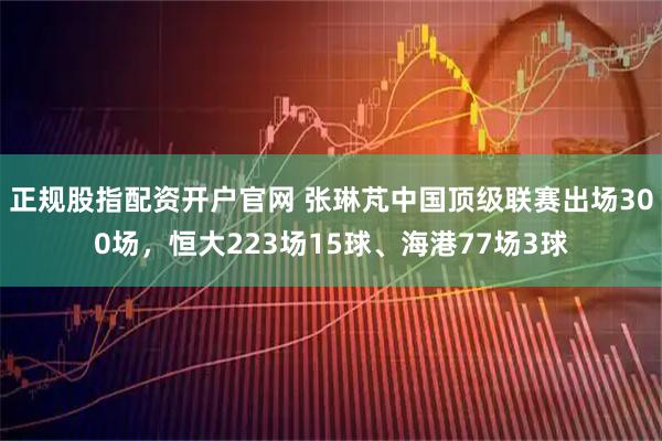 正规股指配资开户官网 张琳芃中国顶级联赛出场300场，恒大223场15球、海港77场3球